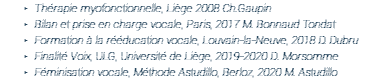 Thérapie myofonctionnelle, Liège 2008 Ch.Gaupin Bilan et prise en charge vocale, Paris, 2017 M. Bonnaud Tondat Formation à la rééducation vocale, Louvain-la-Neuve, 2018 D. Dubru Finalité Voix, ULG, Université de Liège, 2019-2020 D. Morsomme Féminisation vocale, Méthode Astudillo, Berloz, 2020 M. Astudillo