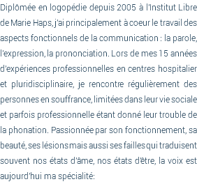 Diplômée en logopédie depuis 2005 à l'Institut Libre de Marie Haps, j'ai principalement à coeur le travail des aspects fonctionnels de la communication : la parole, l'expression, la prononciation. Lors de mes 15 années d'expériences professionnelles en centres hospitalier et pluridisciplinaire, je rencontre régulièrement des personnes en souffrance, limitées dans leur vie sociale et parfois professionnelle étant donné leur trouble de la phonation. Passionnée par son fonctionnement, sa beauté, ses lésions mais aussi ses failles qui traduisent souvent nos états d'âme, nos états d'être, la voix est aujourd'hui ma spécialité: