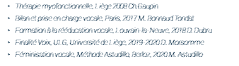 Thérapie myofonctionnelle, Liège 2008 Ch.Gaupin Bilan et prise en charge vocale, Paris, 2017 M. Bonnaud Tondat Formation à la rééducation vocale, Louvain-la-Neuve, 2018 D. Dubru Finalité Voix, ULG, Université de Liège, 2019-2020 D. Morsomme Féminisation vocale, Méthode Astudillo, Berloz, 2020 M. Astudillo