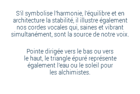 S'il symbolise l'harmonie, l'équilibre et en architecture la stabilité, il illustre également nos cordes vocales qui, saines et vibrant simultanément, sont la source de notre voix. Pointe dirigée vers le bas ou vers  le haut, le triangle épuré représente  également l'eau ou le soleil pour  les alchimistes. 