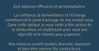 Des séances efficaces et personnalisées. La confiance, la bienveillance et l'échange constitueront le point d'ancrage de nos rendez-vous. Dans cette optique, je vous invite à être acteur de  la rééducation, en établissant avec vous ses objectifs et le chemin pour y parvenir. Nos séances auront soutien, diversité, réponses  et bien-être comme fils conducteurs.